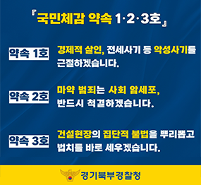 국민체감 약속 1,2,3호/약속1호: 경제적 살인, 전세사기 등 악성사기를 근절하겠습니다. 약속2호: 마약 범죄는 사회 암세포, 반드시 척결하겠습니다. 약속3호: 건설현장의 집단적 불법을 뿌리뽑고 법치를 바로 세우겠습니다. 경기북부경찰청