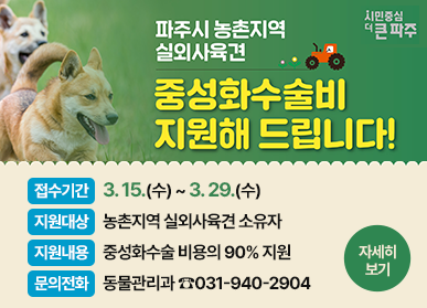 파주시 농촌지역 실외사육견 중성화수술비 지원해 드립니다! 접수기간: 3. 15.(수) ~ 3. 29.(수), 지원대상: 농촌지역 시외사육견 소유자, 지원내용: 중성화수술 비용의 90% 지원, 문의전화: 동물관리과 ☎031-940-2904, 자세히 보기