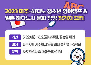 2023 파주-하다노 영어캠프 & 일본 하다노시 문화 탐방 참가자 모집 / 기간: 5. 22.(월) ~ 6.2.(금) ※ 주마, 공휴일 제외, 대상: 파주시에 거주하고 있는 관내 중학생 1~3학년, 문의: 자치협력과 ☎031-940-4161