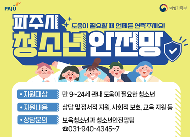 파주시 청소년안전망/도움이 필요할 때 언제든 연락주세요! 지원대상: 만 9~24세 관내 도움이 필요한 청소년, 지원내용: 상담 및 정서적 지원, 사회적 보호, 교육 지원 등, 상담문의: 보육청소년과 청소년안전망팀 ☎031-940-4345