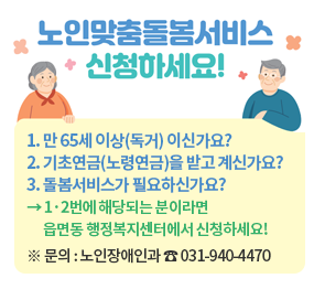노인맞춤돌봄서비스 신청하세요! 1. 만 65세 이상(독거)이신가요? 2. 기초연금(노령연금)을 받고 계신가요? 3. 돌봄서비스가 필요하신가요? → 1,2번에 해당되는 분이라면 읍면동 행정복지센터에서 신청하세요! ※ 문의: 노인장애인과 ☎031-940-4470