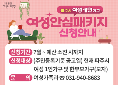 파주시 여성 1인 가구 여성안심패키지 신청안내 / 신청기간 : 7월 ~ 예산 소진 시까지, 신청대상 : (주민등록기준 공고일) 현재 파주시 여성 1인가구 및 한부모가구(모자), 문의 : 여성가족과 ☎ 031-940-8683