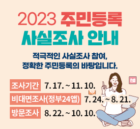 2023 주민등록 사실조사 안내 / 적극적인 사실조사 참여, 정확한 주민등록의 바탕입니다. 조사기간: 7. 17. ~ 11. 10. 비대면조사(정부24앱): 7. 24. ~ 8. 21. 방문조사: 8. 22. ~ 10. 10.