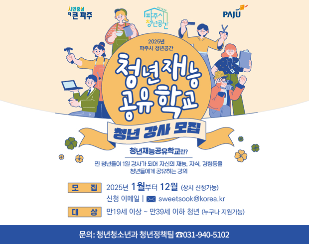 2025년 파주시 청년공간 청년재능공유학교 청년 강사 모집 / 청년재능공유학교란? 찐 청년들이 1일 강사가 되어 자신의 재능, 지식, 경험등을 청년들에게 공유하는 강의, 모집: 2025년 1월부터 12월(상시 신청가능), 신청 이메일 sweetsook@korea.kr, 대상: 만19세이상 ~ 만39세 이하 청년(누구나 지원가능), 문의: 청년청소년과 청년정책팀 ☎031-940-5102