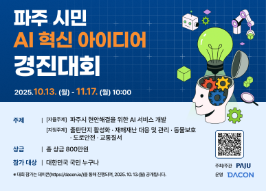 파주 시민 AI 혁신 아이디어 경진대회 / 2025. 10. 13.(월) ~ 11.17.(월) 10:00 / 주제:(자율주제) 파주시 현안해결을 위한 AI 서비스 개발 (지정주제) 출판단지 활성화 재해재난 대응 및 관리 동물보호 도로안전 교통질서 / 상금 : 총 상금 800만원 / 참가대상: 대한민국 국민 누구나