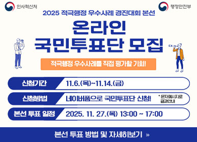 인사혁신처 / 행정안전부 / 2025 적극행정 우수사례 경진대회 본선 / 온라인 국민투표단 모집 / 적극행정 무수사례를 직접 평가할 기회! / 신청기간: 11.6.(목) ~ 11.14.(금) / 신청방법: 네이버폼으로 국민투표단 신청! * 문자메시지로 결과안내 / 본선 투표 일정: 2025.11.27.(목요일) 13:00 ~ 17:00 / 본선투표방법 및 자세히보기