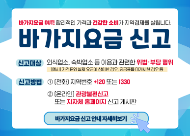 바가지요금 OUT / 합리적인 가격과 건강한 소비가 지역경제를 살립니다 / 바가지요금 신고 / 신고대상: 외식업소, 숙박업소 등 이용과 관련한 위법 부당행위 (예시) 가격표와 실제 요금이 상이한 경우, 요금표를 미게시한 경우 등 / 신고방법: 1. 전화 지역번호+120 또는 1330 / 2. (온라인) 관광불편신고 또는 지자체 홈페이지 신고 게시판 / 바가지요금 신고안내 자세히보기 클릭