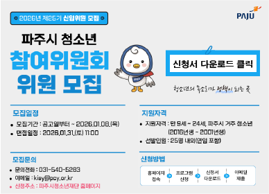 파주시로고 / 2026년 26기 신입위원 모집 / 파주시 청소년 참여위원회 위원모집 / 신청서 다운로드 클릭 / 청소년의 목소리가 정책이 되는 곳 / 모집일정: 모집기간: 공고일로부터 ~ 2026년 1월 8일(목요일) / 면접일정: 2026년 1월 31일(토요일) 11시 / 모집문의: 031-540-5283 / 이메일:kisy@pcy.or.kr / 신청주소: 파주시청소년재단 홈페이지 / 신청방법: 홈페이지 접속, 프로그램신청, 신청서 다운로드, 이메일 제출 / 지원자격: 만9세 ~ 24세, 파주시 거주 청소년(2016년생 ~ 200