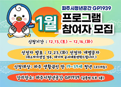 파주시 청년공간 GP1939 / 1월 프로그램 참여자 모집 / 신청기간: 12.13.(토요일) ~ 12.16.(화요일) / 선정자발표: 12.23.(화) 선정자 개별문자 / 취소자가 생길 경우, 대기자 순서대로 연락드립니다 / 신청대상: 파주 생활권인 만 19세 ~ 39세 청년(고3가능) / 강의장소: 파주시 청년공간 GP1939(금릉역 도보 3분)