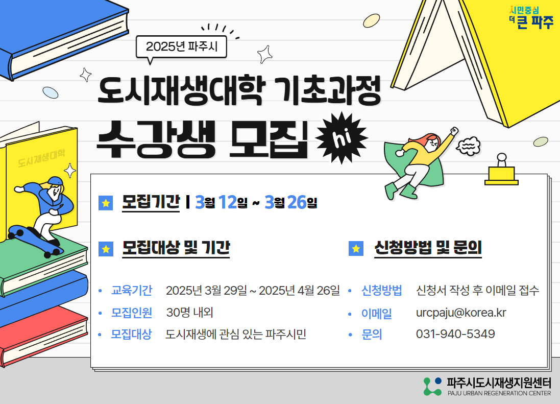 2025년 파주시 도시재생대학 기초과정 수강생 모집 | 모집기간 : 3월 12일 ~  3월 26일 | 모집대상 및 기간 | 교육기간 : 2025년 3월 29일 ~  2025년 4월 26일 모집인원 : 30명 내외 모집대상 : 도시재생에 관심 있는 파주시민 | 신청방법 및 문의 : 신청방법 신청서 작성 후 이메일 접수, 이메일 : urcpaju@korea.kr 문의 031-940-5349