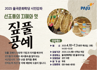 2025 율곡문화학당 시민강좌 선조들의 지혜와 멋 짚풀 공예  짚풀 공예의 다양한 기법과 의미를 배우며 선조들의 지혜와 세시풍속을 알아보는 시간입니다. 또한 손끝 동작을 통해 인지능력 개선 및 치매 예방에 도움이 됩니다.  강좌개요 | 일시 : 2025. 4. 10.~7. 3.(매주 목요일, 12회) 14:00~15:30, 모집기간 : 2025. 3. 25.(화)~선착순 마감, 운영장소 : 율곡문화학당 1층 율곡이이실, 모집대상 : 성인 16명, 참가비 : 무료, 신청문의 : 031-946-6193