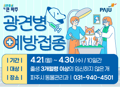 광견병 예방접종 기간 : 4. 21.(월) ~ 4. 30.(수) / 10일간 대상 : 출생 3개월령 이상의 임신하지 않은 개 장소 : 파주시 동물관리과 031-940-4501
