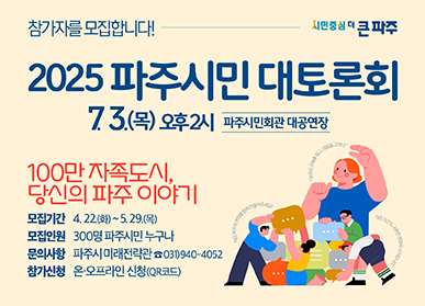 참가자를 모집합니다! 2025 파주시민 대토론회 7.3.(목) 오후2시 파주시민회관 대공연장  100만 자족도시, 당신의 파주 이야기 모집기간 : 4.22.(화) ~ 5. 29.(목) | 모집인원 : 300명 파주시민 누구나 | 문의사항 : 파주시 미래전략관 ☎031)940-4052 | 참가신청 : 온·오프라인 신청(QR코드)