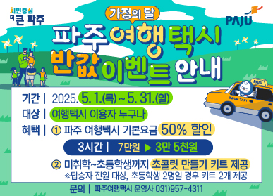 가정의 달 파주 여행 택시 반값 이벤트 안내  기간 | 2025. 5. 1.(목) ~ 5. 31.(일) 대상 | 여행택시 이용자 누구나 혜택 | ① 파주 여행택시 기본요금 50%할인(3시간 | 7만원 ▶ 3만5천원) ② 미취학~초등학생까지 초콜릿 만들기 키트 제공 ※탑승자 전원 대상, 초등학생 2명일 경우 키트 2개 제공 문의 | 파주여행택시 운영사 031)957-4311