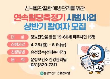 심뇌혈관진환 예방관리를 위한 연속혈당측정기 시범사업 상반기 참여자 모집  대   상 : 당뇨진단을 받은 19-60세 파주시민 15명 신청기간 : 4. 28.(월) ~ 5. 9.(금) 신청방법 : 유선접수(선착순 마감) 문    의 : 운정보건소 건강관리팀 031)820-7311