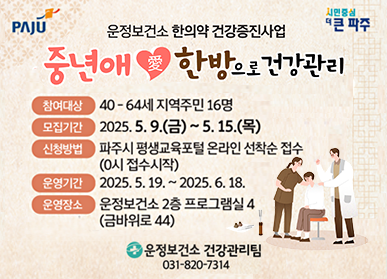  운정보건소 한의약 건강증진사업 중년애愛한방으로 건강관리 참여대상 : 40- 64세 지역주민 16명 모집기간 : 2025. 5. 9.(금) ~ 5. 15.(목) 신청방법 : 파주시 평생교육포털 온라인 선착순 접수(0시 접수 시작) 운영기간  : 2025. 5. 19. ~ 2025. 6. 18. 운영장소 : 운정보건소 2층 프로그램실 4(금바위로 44) 운정보건소 건강관리팀 031-820-7314