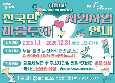 이맘때! 이제, 마음건강을 돌봐야할 때! 전국민 마음투자 지원사업 안내 신청기간 : 2025. 1. 1. ~ 2025. 12. 31.(예산 소진시까지) 신청대상 : 우울, 불안 등 정서적 어려움으로 심리상담이 필요한 국민 누구나 신청방법 : 의뢰서 발급 후 주소지 관할 행정복지센터 방문 신청 / 복지로 온라인 신청 https://www.bokjiro.go.kr 문의 : 파주보건소 건강증진팀 031-940-5537