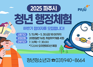 2025 파주시 청년 행정체험 하반기 참여자를 모집합니다!  신청기간 : 5. 15.(목) ~ 5. 30.(금) 18:00까지 모집인원 : 20명(일반16명, 취업취약계층 4명) 근무기간 : 7. 3.(목) ~ 7. 30.(수) *7.2.(수) 오리엔테이션 예정 청년청소년과 ☎031)940-8664