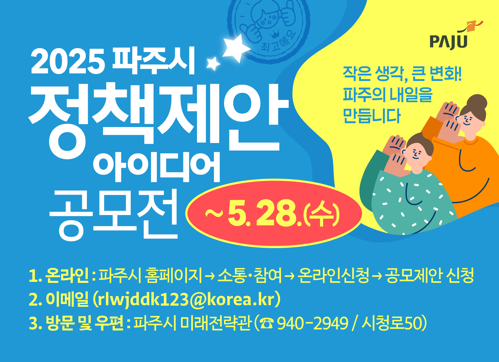 2025 파주시 정책제안 아이디어 공모전 / 작은 생각, 큰 변화! 파주의 내일을 만듭니다 / ~5.28.(수) / 1. 온라인 : 파주시 홈페이지 → 소통·참여 → 온라인신청 → 공모제안 신청 2. 이메일(rlwjddk123@korea.kr) 3. 방문 및 우편 : 파주시 미래전략관(☎940-2949/시청로 50)