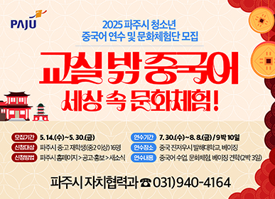 2025 파주시 청소년 중국어 연수 및 문화체험단 모집 교실 밖 중국어 세상 속 문화체험! 모집기간 : 5. 14.(수) ~ 5. 30.(금) 신청대상 : 파주시 중·고재학생(중2 이상) 16명 신청방법 : 파주시 홈페이지>공고·홍보 > 새소식 연수기간 : 7. 30.(수) ~ 8. 8.(금) / 9박10일 연수장소 : 중국 진저우시 발해대학교, 베이징 연수내용 : 중국어 수업, 문화체험, 베이징 견학(2박 3일) 파주시 자치협력과 ☎031)940-4164