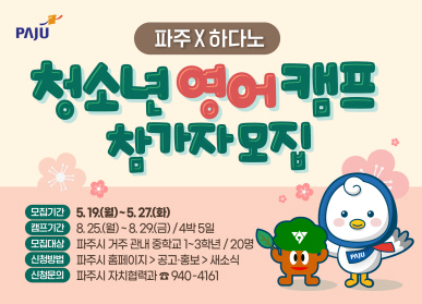 파주X하다노 청소년 영어캠프 참가자 모집  모집기간 : 5. 19.(월) ~ 5. 27.(화) 캠프기간 : 8. 25.(월) ~ 8. 29.(금) / 4박5일 모집대상 : 파주시 거주 관내 중학교 1~3학년 / 20명 신청방법 : 파주시 홈페이지 > 공고·홍보 > 새소식 신청문의 : 파주시 자치협력과 ☎940-4161