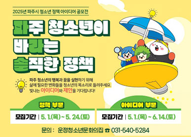 2025년 파주시 청소년 정책 아이디어 공모전 파주 청소년이 바라는 솔직한 정책 파주 청소년의 행복과 꿈을 실현하기 위해 삶에 필요한 변화들을 청소년의 목소리로 들려주세요. 빛나는 아이디어와 제안을 기다립니다! 정책부분 | 모집기간 : 5. 1.(목) ~ 5. 24.(토), 아이디어 부문 | 모집기간 : 5. 1.(목) ~ 6. 14.(토) 문의 : 운정청소년문화의집 ☎031-540-5284 
