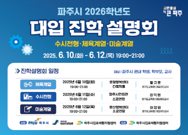 파주시 2026학년도 대입 진학 설명회 수시전형·체육계열·미술계열 205. 6. 10.(화) ~ 6. 12.(목) 19:00~21:00 진학설명회 일정 체육계열 : 2025년 6월 10일(화) 19:00~21:00 / 운정행복센터 다목적홀 / 황규훈 경기도교육청 대입리더교사 수시전형 : 2025년 6월 12일(수) 19:00~21:00 / 파주시민회관 소공연장 / 권익현 경기도교육청 대입리더교사 미술계열 : 2025년 6월 12일(목) 19:00~21:00 / 문산행복센터 소공연장 / 이정원 경기도교육청 대입리더교사 주최 : 파주시