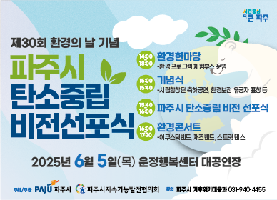 제30회 환경의 날 기념 파주시 탄소중립 비전선포식 2025년 6월 5일(목) 운정행복센터 대공연장  14:00~18:00 환경한마당 - 환경 프로그램 체험부스 운영 / 15:00~15:40 기념식 - 시립합창단 축하공연, 환경보전 유공자 표창 등 / 15:40~16:00 파주시 탄소중립 비전 선포식 / 16:00~17:20 환경콘서트 - 어쿠스틱밴드, 재즈밴드, 스트릿 댄스  추최/주관 파주시 파주시지속가능발전협의회 문의 파주시 기후위기대응과 031-940-4455