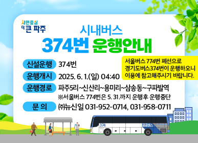 시내버스 374번 운행안내 / 신설운행 : 374번 / 운행개시 : 2025. 6. 1.(일) 04:40 / 운행경로 : 파주5리~신산리~용미리~삼송동~구파발역 ※서울버스 774번은 5. 31.까지 운행 후 운행중단 / 문의 : (주)뉴신일 031-952-0714, 031-958-0711 / 서울버스 774번 폐선으로 경기도버스374번이 운행하오니 이용에 참고해주시기 바랍니다.