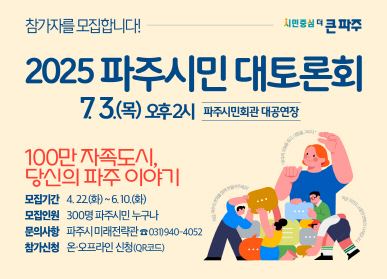 참가자를 모집합니다! 2025 파주시민 대토론회 7.3.(목) 오후2시 파주시민회관 대공연장  100만 자족도시, 당신의 파주 이야기 모집기간 : 4.22.(화) ~ 6. 10.(화) | 모집인원 : 300명 파주시민 누구나 | 문의사항 : 파주시 미래전략관 ☎031)940-4052 | 참가신청 : 온·오프라인 신청(QR코드)