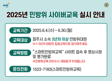 2025년 민방위 사이버교육 실시 안내 /  교육기간 : 2025. 6. 4.(수) ~ 6. 30.(월) / 교육대상 : 파주시 소속 3년차 이상 민방위대원 ※1~2년차 대원은 집합교육으로 참석해주세요. / 교육방법 : "스마트민방위교육" 사이트 접속 후 영상시청 및 평가완료 ※민방위교육 미이수시 과태료가 부과됩니다. / 문의전화 : 1522-7183(스마트민방위교육)
