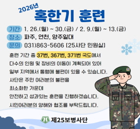 2026년 혹한기 훈련 / 기간: 1.26.(웛요일) ~ 30.(금요일) / 2.9.(월요일) ~ 13.(금요일) / 장소: 파주, 연천, 양주일대 / 문의: 031-863-5606(25사단 민원실) / 훈련기간 중 37번, 367번, 371번 국도에서 다수의 인원 및 장비의 이동이 계획되어있어, 일부 지역에서 통행에 불편이 있을 수 있습니다. / 사단은 주민 여러분의 불편을 최소화한 가운데 안전하고 성과있는 훈련을 진행하겠습니다. 시민 여러분의 양해와 협조를 부탁드립니다 / 제25보병사단