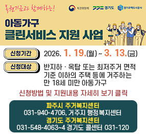 <복권위원회 로고>   <경기도로고>   <경기주택도시공사 로고> 복권기금과 함께하는! 아동가구 클린서비스 지원 사업 / 신청기간: 2026. 1. 19.(월) ~ 3. 13.(금) / 신청대상: 반지하 · 옥탑 또는 최저주거 면적기준 이하의            주택 등에 거주하는 만 18세 미만 아동가구 / 신청방법 및 지원내용 자세히 보기 클릭 / 파주시 주거복지센터 031-940-4706, 거주지 행정복지센터 / 경기도 주거복지센터 031-548-4063~4 경기도 콜센터 031-120