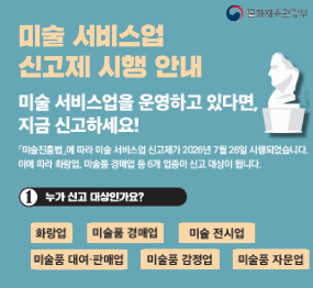 미술서비스업 신고제 시행 안내 / 미술서비스업을 운영하고 있다면, 지금 신고하세요! / 미술진흥법에 따라 미술 서비스업 신고제가  2026년 7월 26일 시행되었습니다 이에따라 화랑업 미술품 경매업 등 6개 업종이 신고 대상입니다 / 누가 신고대상인가요? 화랑업, 미술품경매업, 미술 전시업, 미술품 대여 판매업, 미술품감정업, 미술품 자문업 / 행정안전부