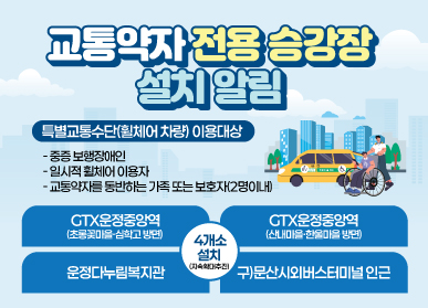 교통약자 전용 승강장 설치 알림 / 교통약자 전용 승강장이랑? 교통약자가 특별교통수단에 승차 또는 하차할 수 있도록 설치한 승강장 / 장애인전용 승하차 노면표시 안내표지판, 보도 턱낮춤 등 설치 / 특별교통수단(휠체어 차량) 이용대상 중증보행장애인, 일시적 휠체어 이용자, 교통약자를 동반하는 가족 또는 보호자(2명이내) / 설치위치 4개소 : GTX 운정중앙역(초롱꽃마을, 심학고 방면),  GTX운정중앙역(산내마을 한울마을 방면), 운정다누림복지관, 구 문산시외버스터미널 인근 / 문의 파주시청 교통정책과 031-940-5469