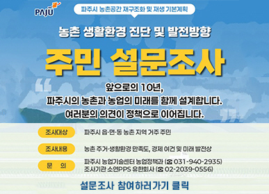 파주시로고 / 파주시 농촌공간 재구조화 및 재생 기본계획 / 농촌 생활환경 진단 및 발전방향 / 주민 설문조사 / 앞으로의 10년, 파주시의 농촌과 농업의 미래를 함께 설계합니다. 여러분의 의견이 정책으로 이어집니다. / 조사대상: 파주시 읍,면,동 농촌 지역 거주 주민 / 조사내용: 농촌 주거 생활환경 만족도, 경제 여건 및 미래 발전상 / 문의: 파주시 농업기술센터 농업정책과 031-940-2935 / 조사기관 소연 PPS 유한회사 02-2039-0556 / 설문조사 찹여하러가기 클릭