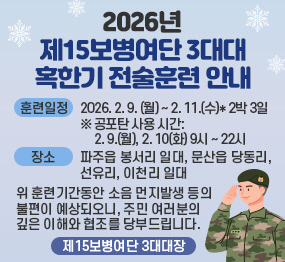 2026년 제15보병여단 3대대 혹한기훈련  안내 / 훈련일정: 2026. 2. 9.(월요일) ~ 2. 11.(수요일) * 2박3일 / 공포탄 사용시간: 2.9.(월요일) 2.10.(화요일) 9시 ~ 22시 / 장소: 파주읍  봉서리 일대 ,  문산읍 당동리 선유리, 이천리 일대 / 위 훈련기간동안 소음 먼지발생 등의 불편이 예상되오니, 주민 여러분의 깊은 이해와 협조를 당부드립니다. 제15보병여단 3대대장
