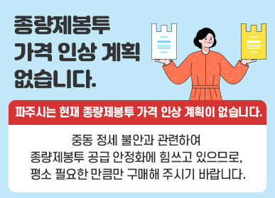 종량제봉투 가격인상 계획 없습니다. 파주시는 현재 종량제봉투 가격 인상 계획이 없습니다. / 중동 정세 불안과 관련하여 종량제봉투 공급 안정화에 힘쓰고 있으므로, 평소 필요한 만큼만 구매해 주시기 바랍니다.