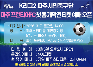 K리그2 파주시민축구단 파주 프런티어 첫 홈 개막전 티켓 예매 오픈 / 대회일시: 2026. 3.7. 토요일 14:00 / 장소: 파주 스타디움 메인경기장 (경기도 파주시 중앙로 160) / 내용 파주 프런티어 FC vs 수원 삼성 블루윙즈 / 티켓예매: 3월 3일 오후 2시 OPEN / 온라인 예매처 : NOL티켓 / 현장예매처: 당일 파주 스타디움 12시  OPEN