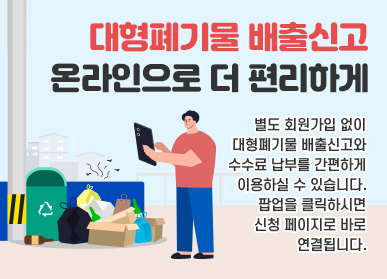 대형폐기물 배출신고 / 온라인으로 더 편리하게 / 별도 회원가입 없이 대형폐기물 배출신고와 수수료 납부를 간편하게 이용하실 수 있습니다. / 팝업을 클릭하시면 신청 페이지로 바로 연결됩니다.