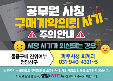 공무원 사칭 구매계약의뢰 사기 주의 안내, 사칭 사기가 의심되는 경우 물품구매 진위여부 전담창구: 파주시청 회계과 031-940-4321~5, 파주시는 불법으로 구매대행을 요구하거나, 개인계좌로 입금을 요구하지 않습니다. 사기로 판단될 경우 경찰(112)로 신고하여 주시기 바랍니다.