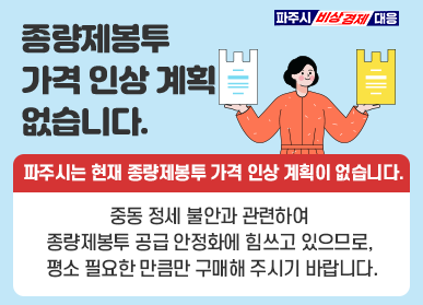 종량제봉투 가격인상 계획 없습니다. 파주시는 현재 종량제봉투 가격 인상 계획이 없습니다. / 중동 정세 불안과 관련하여 종량제봉투 공급 안정화에 힘쓰고 있으므로, 평소 필요한 만큼만 구매해 주시기 바랍니다.