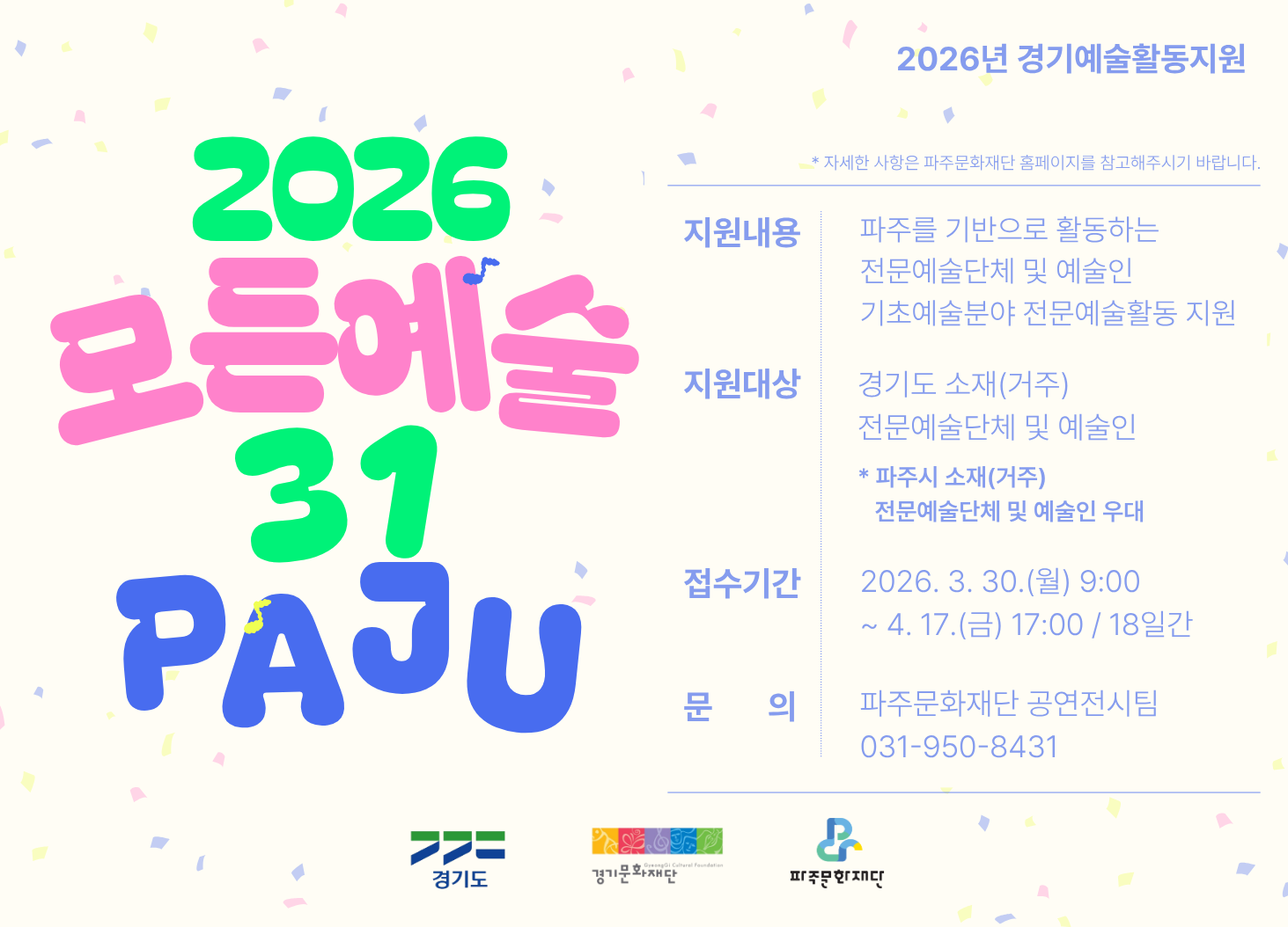 2026 모든예술 31 PAJU / 지원내용: 파주를 기반으로 활동하는 전문예술단체 및 예술인 기초예술분야 전문예술활동 지원 / 지원대상: 경기도 소재(거주) 전문예술단체 및 예술인 * 파주시 소재 거주 전문예술단체 및 예술인 우대 / 접수기간: 2026. 3. 30.(월) 9:00 ~ 4.17.(금) 17:00 18일간 / 문의: 파주문화재단 공연전시팀 031-950-8431