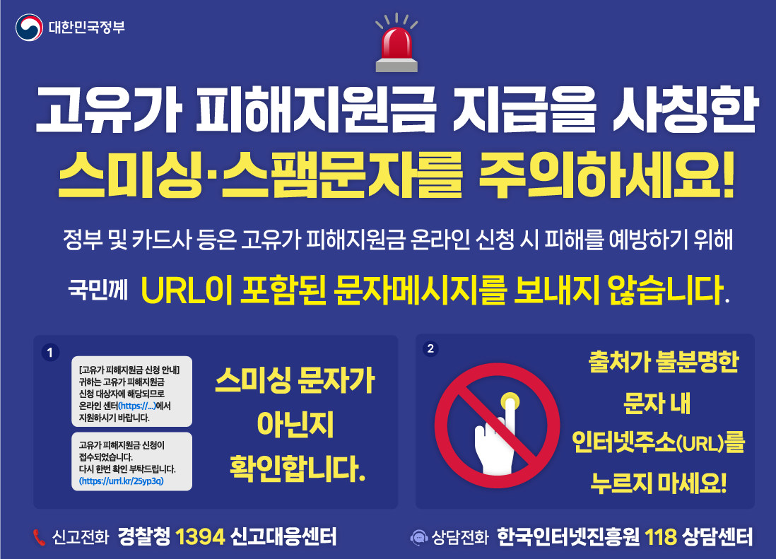 고유가 피해지원금 지급을 사칭한 스미싱, 스팸문자를 주의하세요! / 정부 및 카드사 등은 고유가 피해지원금 온라인 신청 시 피해를 예방하기 위해 국민께 URL이 포함된 문자메시지를 보내지 않습니다. 스미싱 문자가 아닌 지 확인합니다. / 문자 뒤에 인터넷주소가 있으면 정상 문자인지 의심해봐야합니다. / 출처가 불분명한 문자 내 인터넷주소를 누르지마세요! / 신고전화 경찰청 1394 신고대응센터 / 상담전화 한국인터넷진흥원 118 상담센터