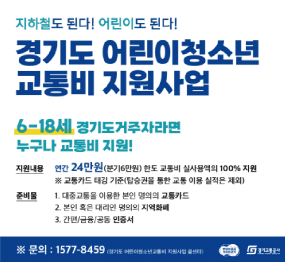지하철도 된다! 어린이도 된다! / 경기도 어린이 청소년 교통비 지원사업 / 6~18세 경기도 거주자라면 누구나 교통비 지원! / 지원내용: 연간 24만원(분기6만원) / 한도 교통비 실사용역의 100% 지원 / 교통카드 태깅 기준(탑승권을 통한 교통 이용 실적은 제외) / 준비물 대중교통을 이용한 본인 명의의 교통카드 / 본인 혹은 대리인 명의의 지역화폐 / 간편 금융 공동 인증서 / 문의 1577-8459 / 경기도청 / 경기교통공사