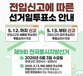 전입신고에 따른 선거일 투표소 안내, 5.12.까지 신고(전입신고한 새로운 주소지의 투표소에서 투표), 5.13부터 신고(전입신고전 과거 주소지의 투표소에서 투표), 제9회 전국동시지방선거 2026년 6월3일 수요일(투표시간:오전6시~오후6시), 2026.5.13.부터 새로운 주소지로 전입신고한 경우 선거일 투표소는 이전 주민등록에 있는 투표소입니다.