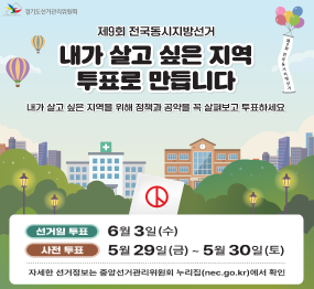 제9회 전국동시지방선거 / 내가 살고 싶은 지역 투표로 만듭니다 / 내가 살고 싶은 지역을 위해 정책과 공약을 꼭 살펴보고 투표하세요 / 선거일 투표 / 6월 3일 (수요일) / 사전투표: 5월 29일(금요일 ~ 5월 30일(토요일) / 자세한 선거정보는 중앙선거관리위원회 누리집에서 확인