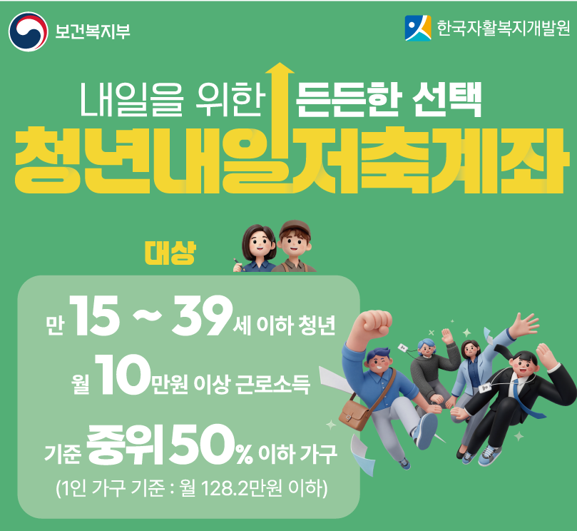 보건복지부, 한국자활복지개발원 / 내일을 위한 든든한 선택 / 청년내일저축계좌 / 대상: 만15 ~ 39세 이하 청년 / 월10만원 이상 근로소득 / 기준 중위 50% 이하 가구 (1인 가구 기준: 월 128.2만원 이하)