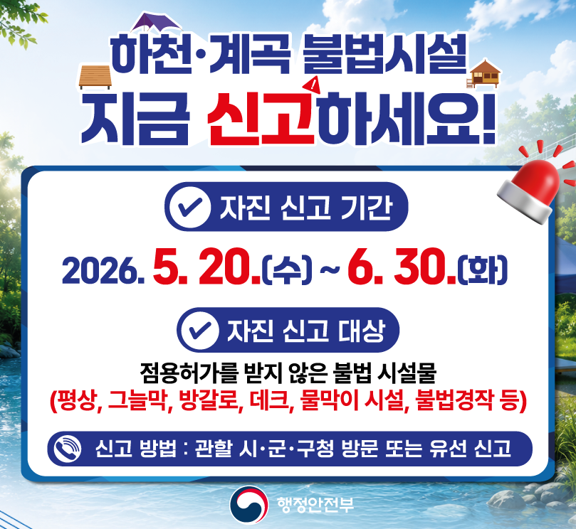 하천계곡 불법시설 자진 철거 및 신고기간 / 기간: 2026. 5. 20.)수요일) ~ 6.30.(화요일) / 자진신고대상: 점용허가를 받지 않은 불법 시설물 / 평상, 그늘막, 방갈로, 데크, 물막이 시설 불법 경작 등 / 신고 방법: 관할 시 군 구청 방문 또는 유선 신고