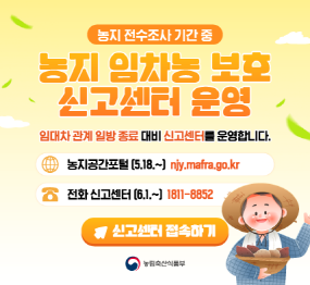 농지 전수조사 기간 중 / 농지 임차농 보호 신고센터 운영 / 임대차 관계 일방 종료 대비 신고센터를 운영합니다 / 농지 공간포털 5.18. ~  / 전화신고센터 6.1.~ 1811-8852 / 신고센터 접속하기 / 농립축산식품부